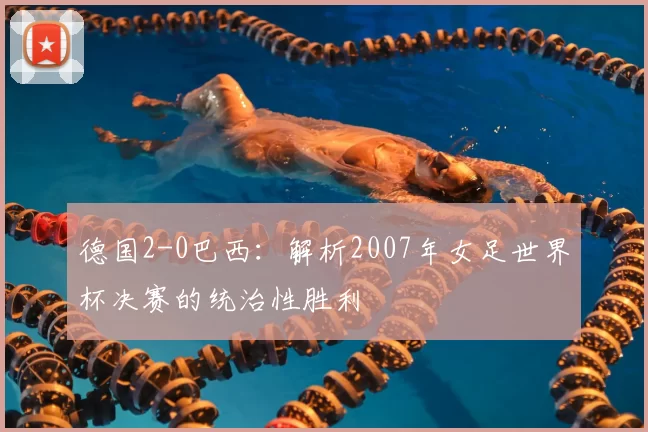 德国2-0巴西：解析2007年女足世界杯决赛的统治性胜利
