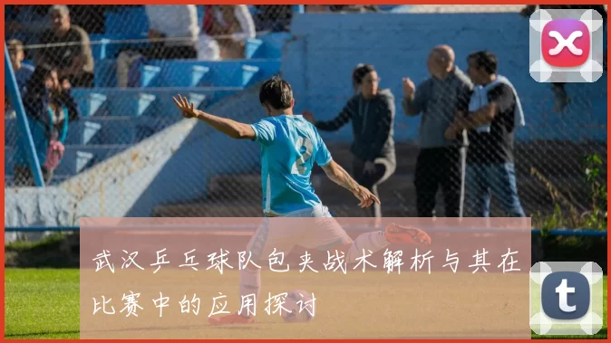 武汉乒乓球队包夹战术解析与其在比赛中的应用探讨