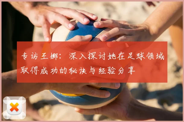 专访王娜：深入探讨她在足球领域取得成功的秘诀与经验分享