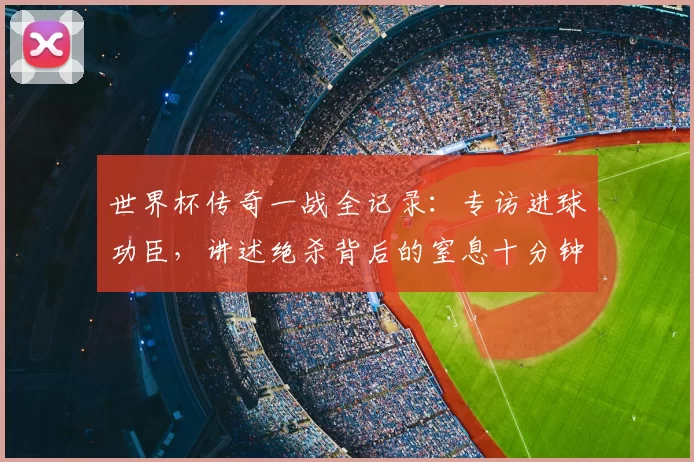 世界杯传奇一战全记录:专访进球功臣,讲述绝杀背后的窒息十分钟