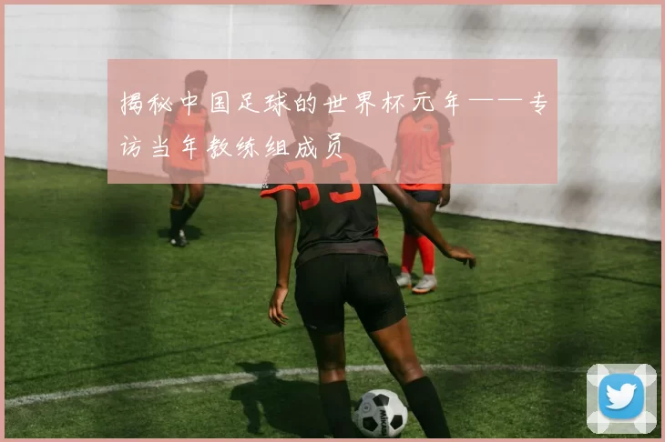 揭秘中国足球的世界杯元年——专访当年教练组成员