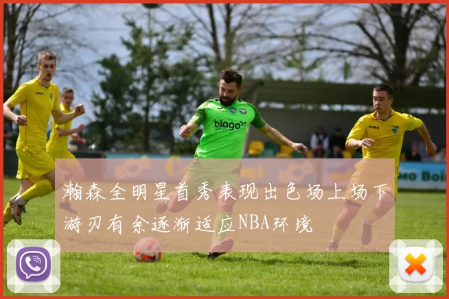 瀚森全明星首秀表现出色场上场下游刃有余逐渐适应NBA环境