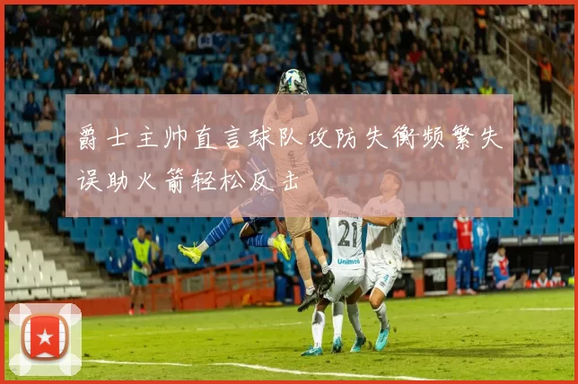 爵士主帅直言球队攻防失衡频繁失误助火箭轻松反击