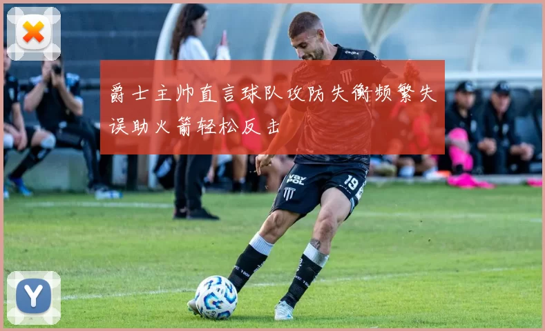 爵士主帅直言球队攻防失衡频繁失误助火箭轻松反击