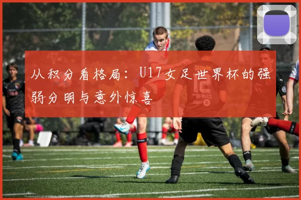 从积分看格局：U17女足世界杯的强弱分明与意外惊喜