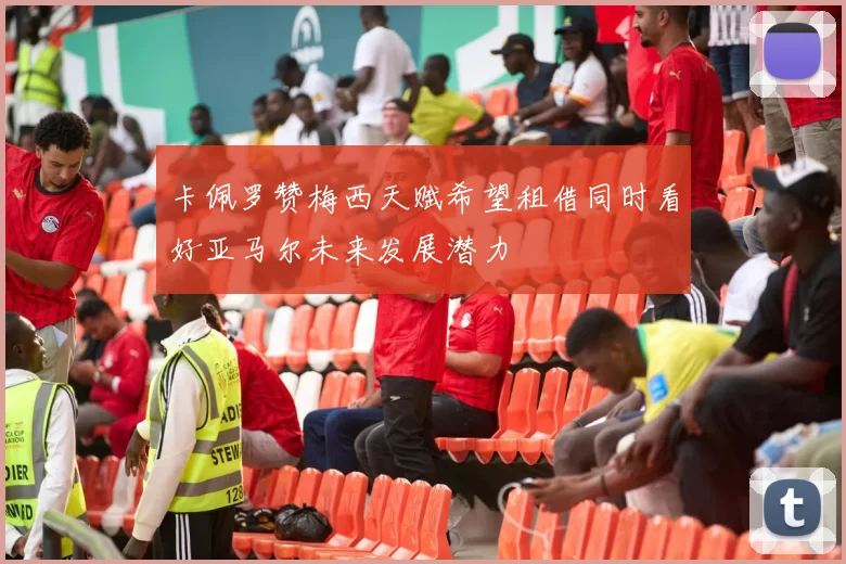 卡佩罗赞梅西天赋希望租借同时看好亚马尔未来发展潜力