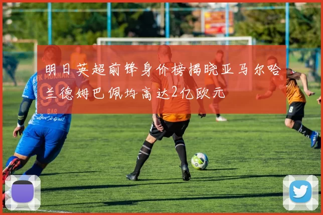 明日英超前锋身价榜揭晓亚马尔哈兰德姆巴佩均高达2亿欧元