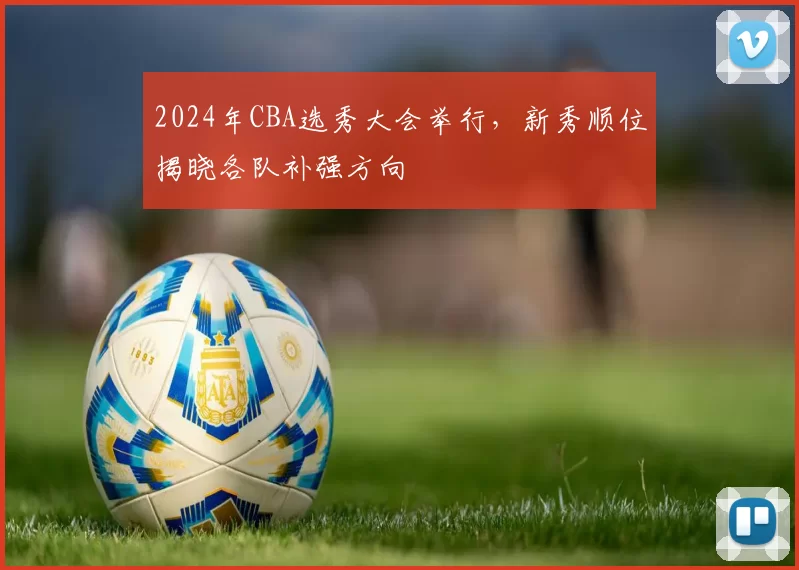 2024年CBA选秀大会举行，新秀顺位揭晓各队补强方向
