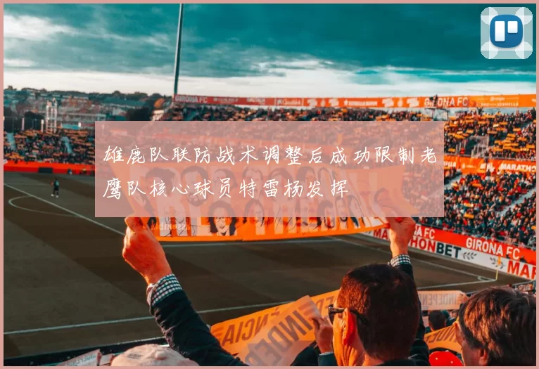 雄鹿队联防战术调整后成功限制老鹰队核心球员特雷杨发挥