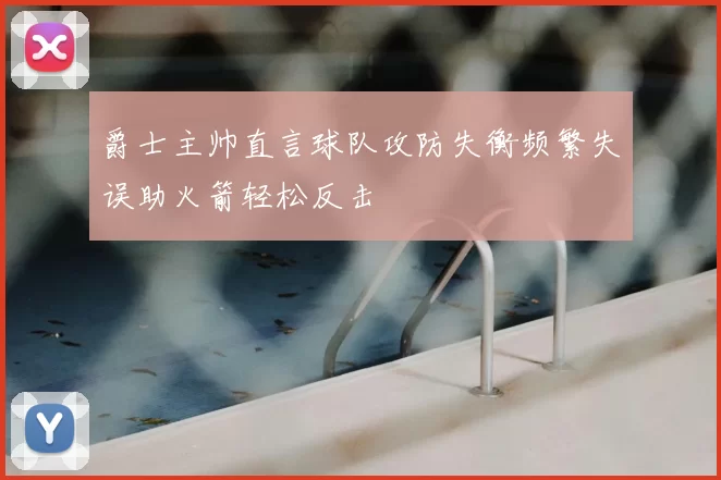 爵士主帅直言球队攻防失衡频繁失误助火箭轻松反击