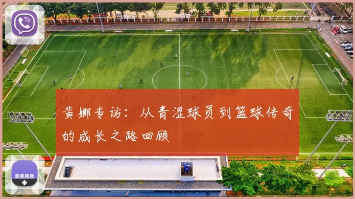 黄娜专访:从青涩球员到篮球传奇的成长之路回顾