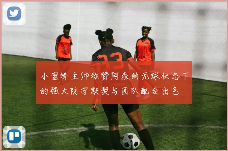 小蜜蜂主帅称赞阿森纳无球状态下的强大防守默契与团队配合出色