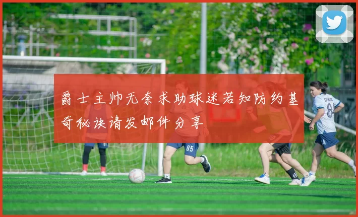 爵士主帅无奈求助球迷若知防约基奇秘诀请发邮件分享