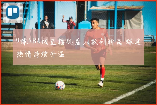 9球NBA线直播观看人数创新高 球迷热情持续升温