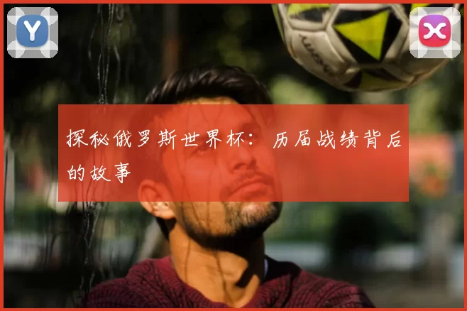 探秘俄罗斯世界杯：历届战绩背后的故事