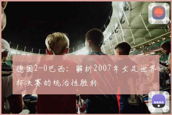 德国2-0巴西:解析2007年女足世界杯决赛的统治性胜利