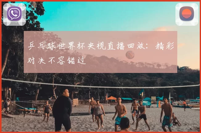 乒乓球世界杯央视直播回放：精彩对决不容错过