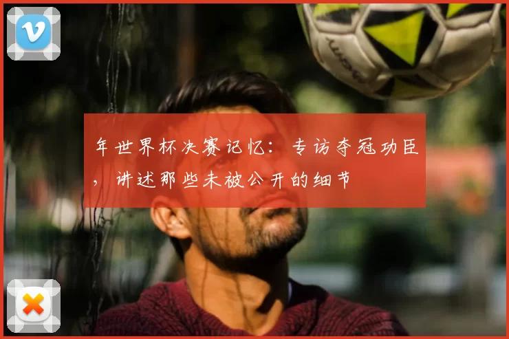 年世界杯决赛记忆:专访夺冠功臣,讲述那些未被公开的细节
