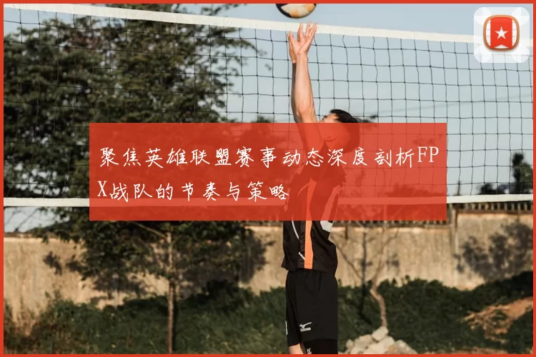 聚焦英雄联盟赛事动态深度剖析FPX战队的节奏与策略