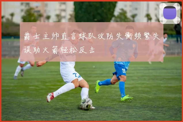 爵士主帅直言球队攻防失衡频繁失误助火箭轻松反击