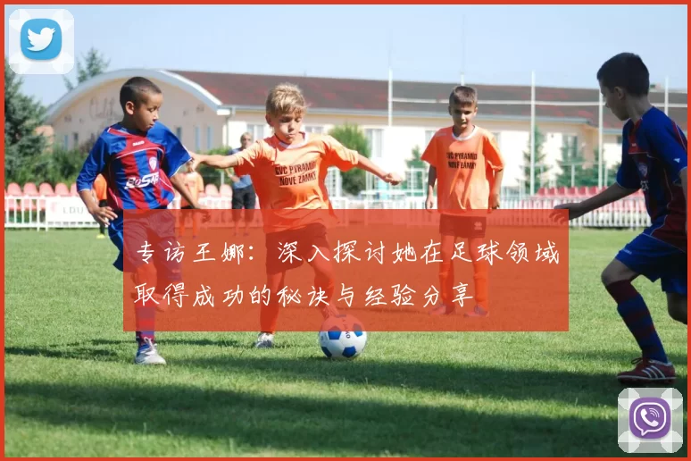 专访王娜:深入探讨她在足球领域取得成功的秘诀与经验分享