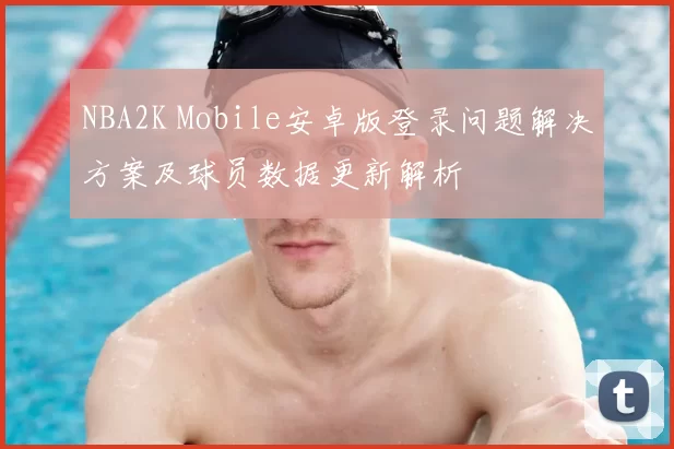 NBA2K Mobile安卓版登录问题解决方案及球员数据更新解析