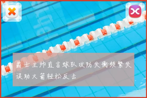 爵士主帅直言球队攻防失衡频繁失误助火箭轻松反击