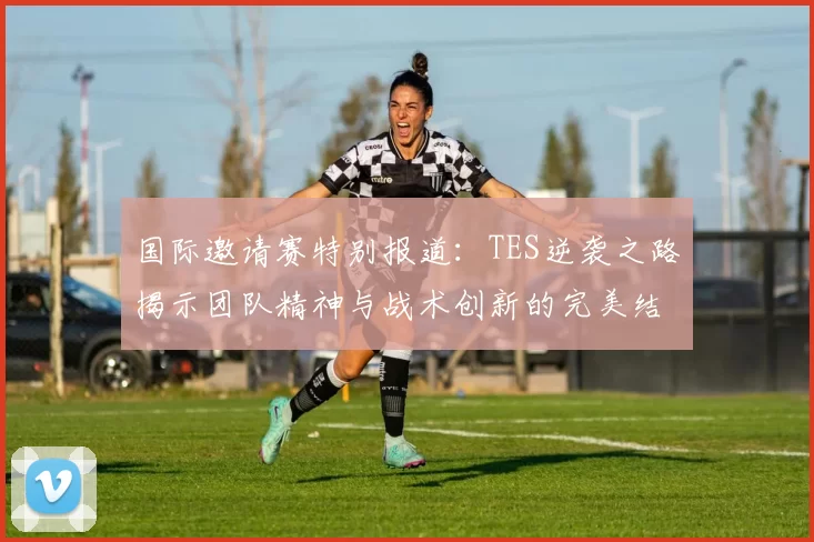 国际邀请赛特别报道：TES逆袭之路揭示团队精神与战术创新的完美结合