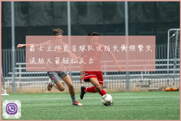 爵士主帅直言球队攻防失衡频繁失误助火箭轻松反击