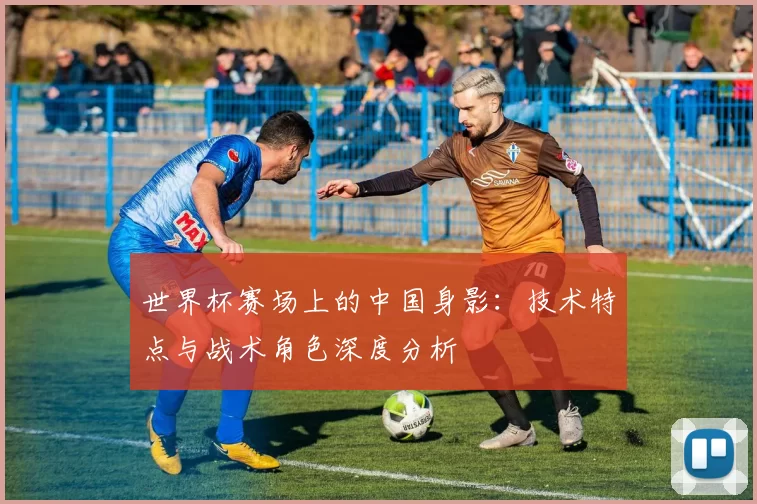 世界杯赛场上的中国身影：技术特点与战术角色深度分析