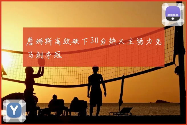 詹姆斯高效砍下30分热火主场力克马刺夺冠