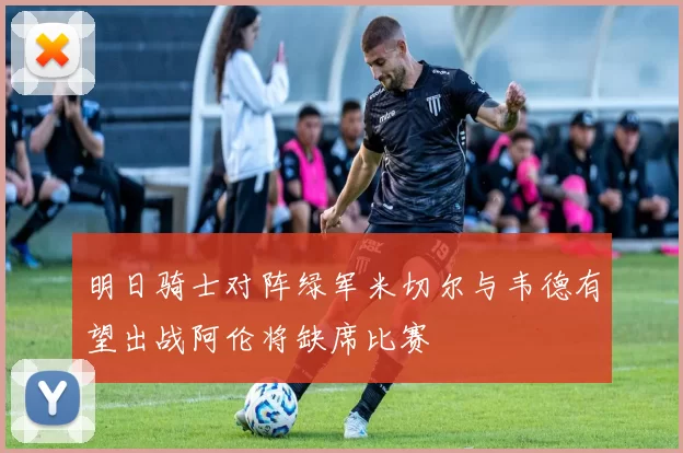 明日骑士对阵绿军米切尔与韦德有望出战阿伦将缺席比赛