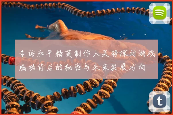 专访和平精英制作人吴静探讨游戏成功背后的秘密与未来发展方向