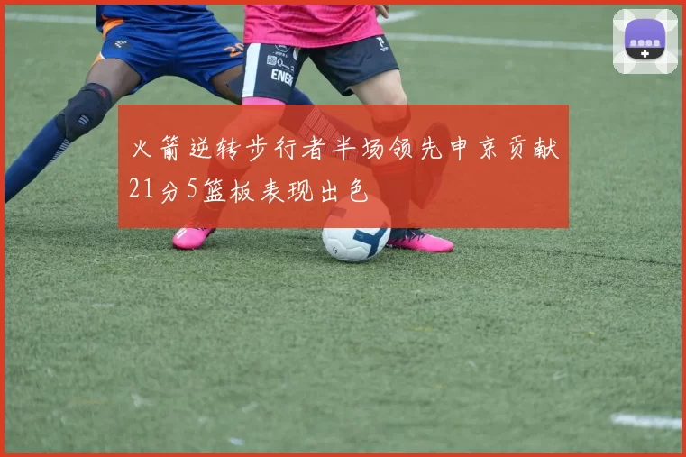 火箭逆转步行者半场领先申京贡献21分5篮板表现出色