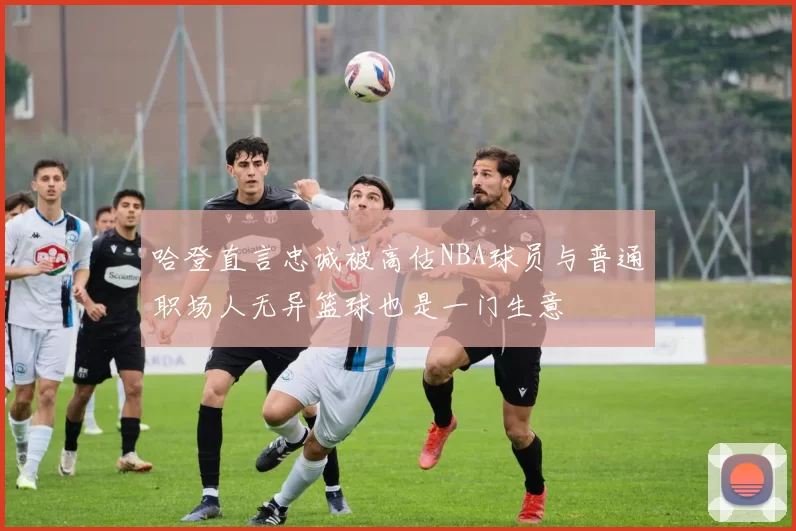 哈登直言忠诚被高估NBA球员与普通职场人无异篮球也是一门生意