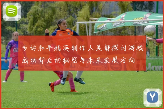 专访和平精英制作人吴静探讨游戏成功背后的秘密与未来发展方向