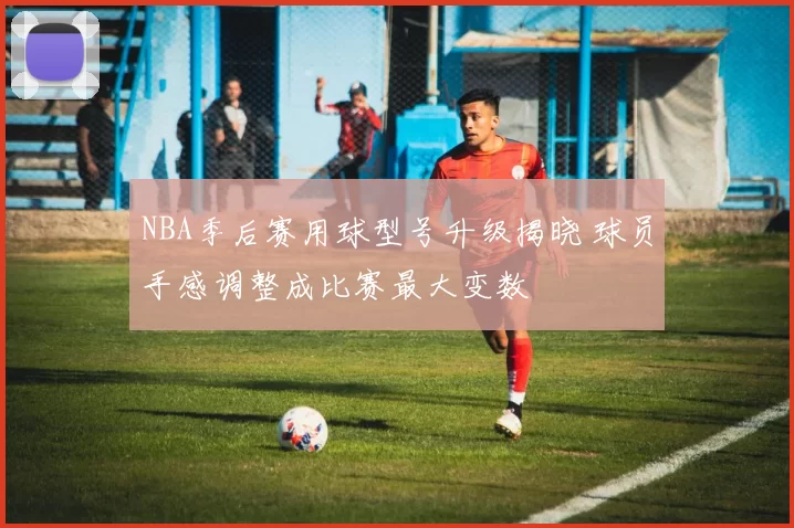 NBA季后赛用球型号升级揭晓 球员手感调整成比赛最大变数
