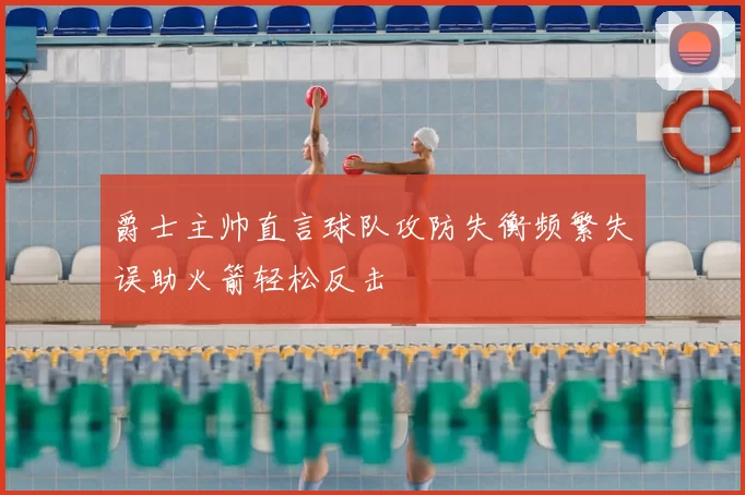 爵士主帅直言球队攻防失衡频繁失误助火箭轻松反击