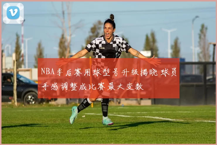 NBA季后赛用球型号升级揭晓 球员手感调整成比赛最大变数