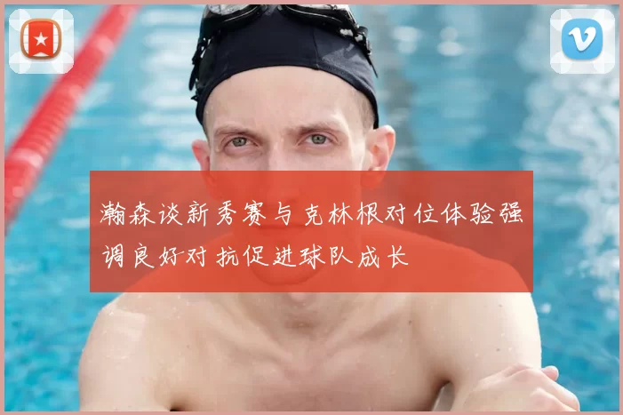 瀚森谈新秀赛与克林根对位体验强调良好对抗促进球队成长
