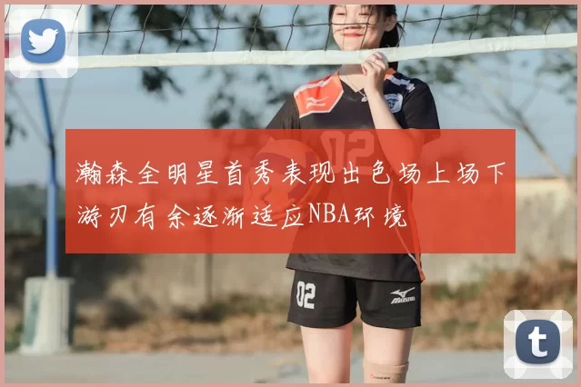 瀚森全明星首秀表现出色场上场下游刃有余逐渐适应NBA环境