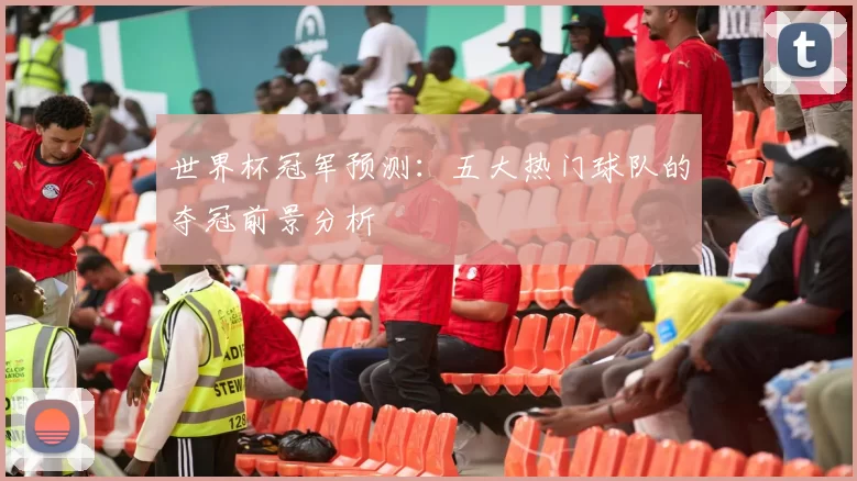 世界杯冠军预测:五大热门球队的夺冠前景分析