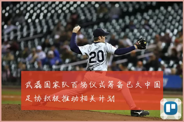 武磊国家队百场仪式筹备已久中国足协积极推动相关计划