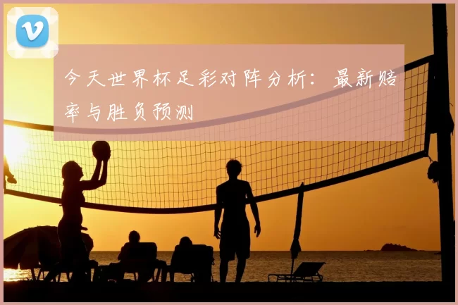 今天世界杯足彩对阵分析：最新赔率与胜负预测