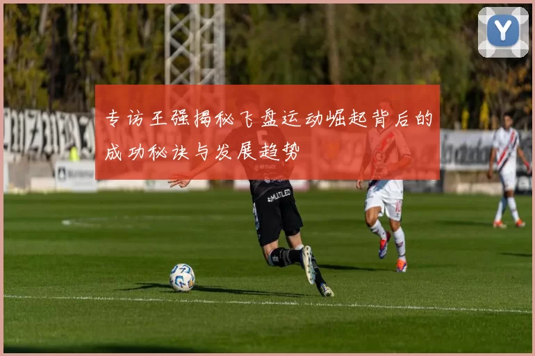 专访王强揭秘飞盘运动崛起背后的成功秘诀与发展趋势