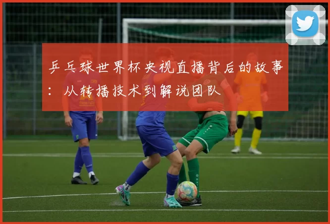 乒乓球世界杯央视直播背后的故事：从转播技术到解说团队