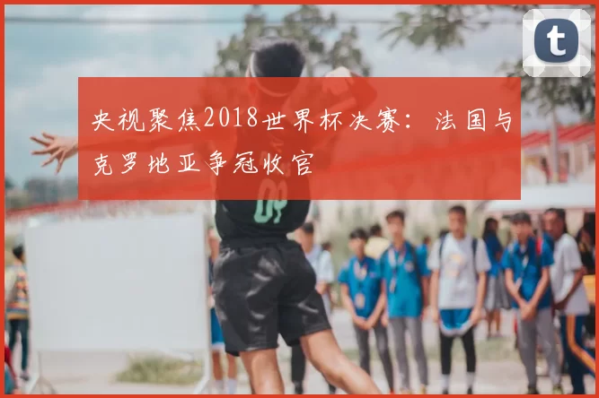 央视聚焦2018世界杯决赛：法国与克罗地亚争冠收官