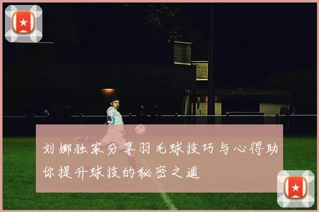 刘娜独家分享羽毛球技巧与心得助你提升球技的秘密之道