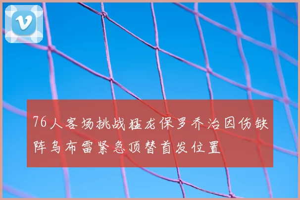 76人客场挑战猛龙保罗乔治因伤缺阵乌布雷紧急顶替首发位置