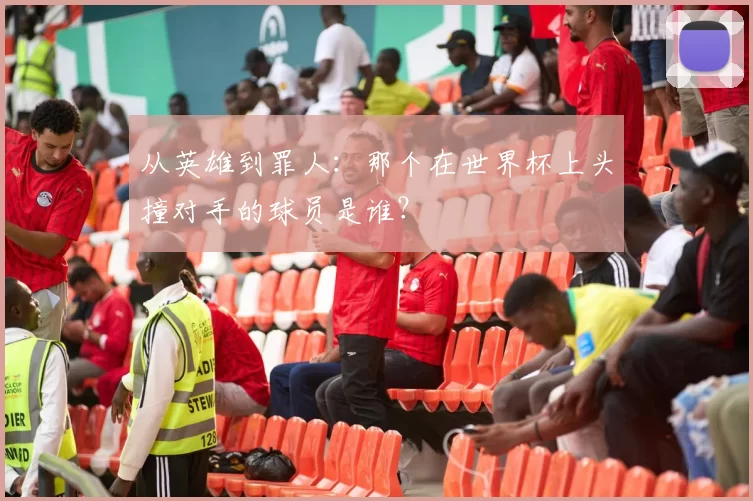 从英雄到罪人：那个在世界杯上头撞对手的球员是谁？